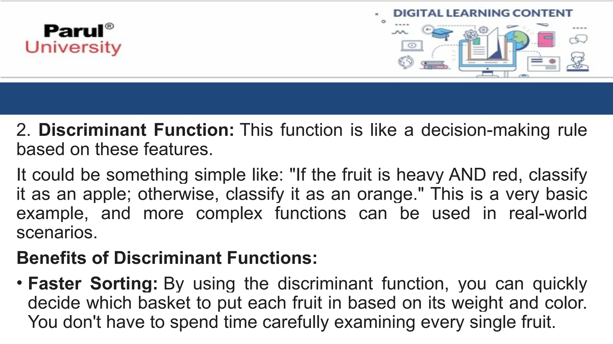 2. Discriminant Function: This function is like a decision-making rule
based on these features.
It could be something simple like: "If the fruit is heavy AND red, classify
it as an apple; otherwise, classify it as an orange." This is a very basic
example, and more complex functions can be used in real-world
scenarios.
Benefits of Discriminant Functions:
• Faster Sorting: By using the discriminant function, you can quickly
decide which basket to put each fruit in based on its weight and color.
You don't have to spend time carefully examining every single fruit.
 