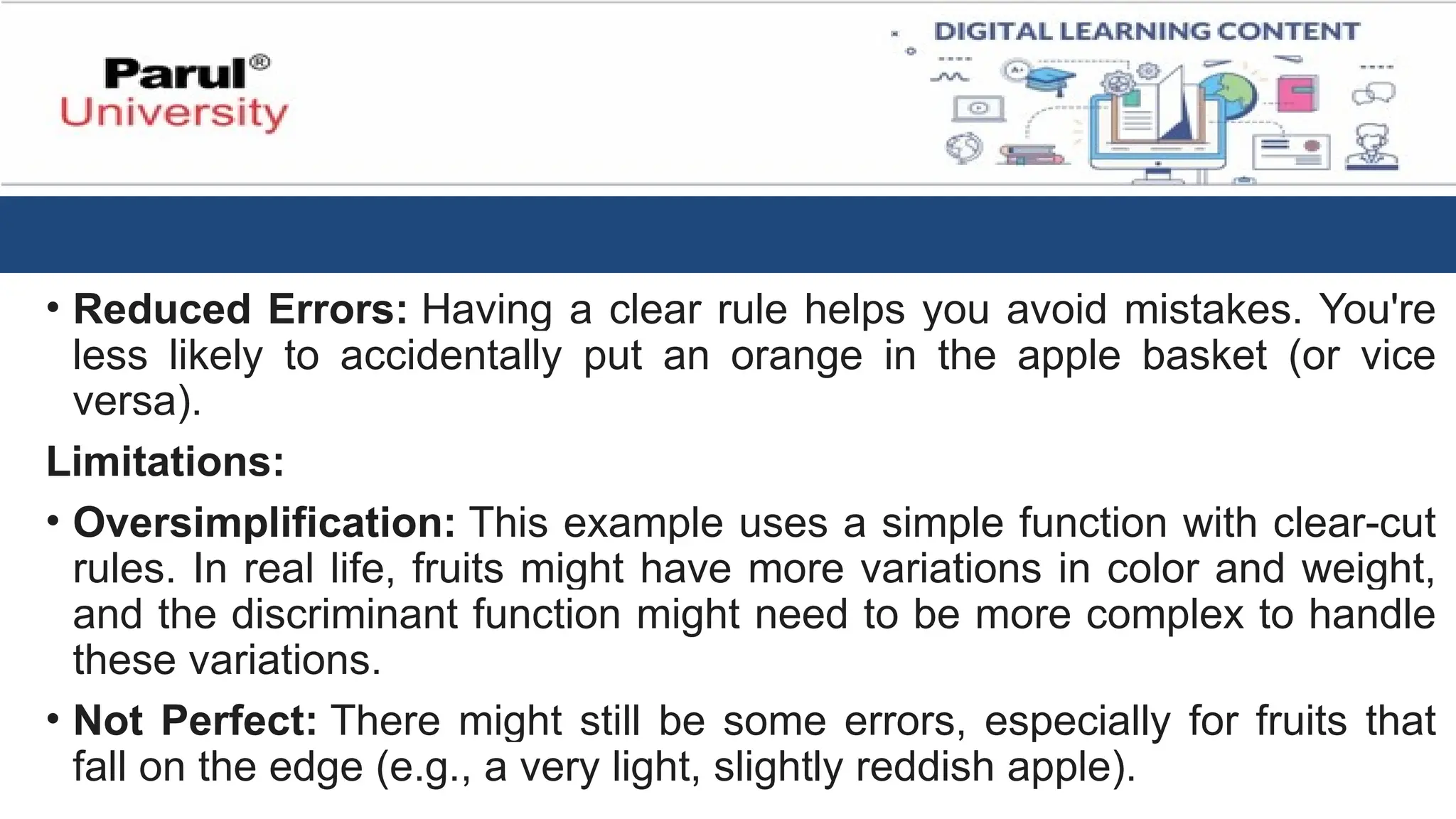 • Reduced Errors: Having a clear rule helps you avoid mistakes. You're
less likely to accidentally put an orange in the apple basket (or vice
versa).
Limitations:
• Oversimplification: This example uses a simple function with clear-cut
rules. In real life, fruits might have more variations in color and weight,
and the discriminant function might need to be more complex to handle
these variations.
• Not Perfect: There might still be some errors, especially for fruits that
fall on the edge (e.g., a very light, slightly reddish apple).
 