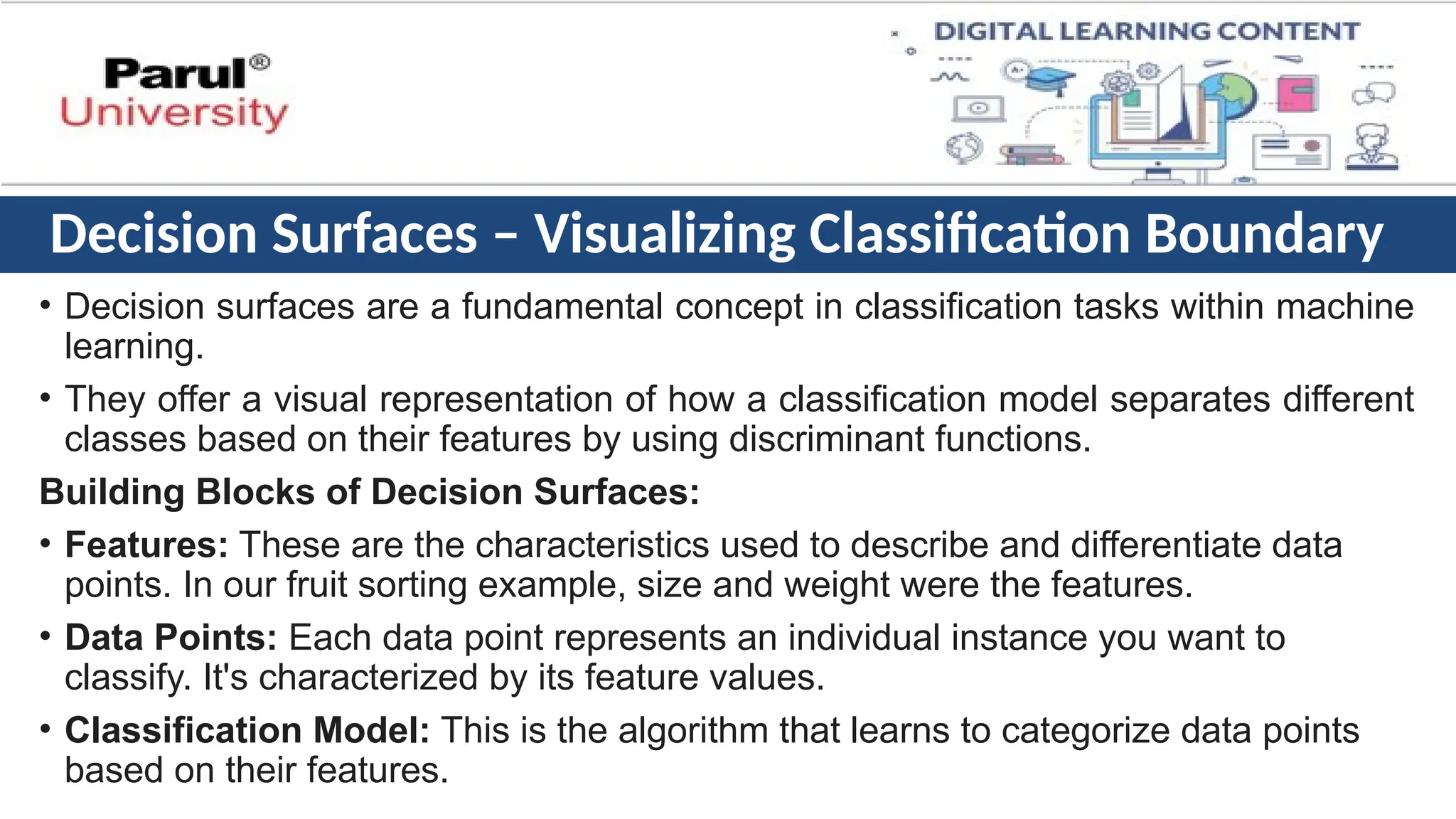 Decision Surfaces – Visualizing Classification Boundary
• Decision surfaces are a fundamental concept in classification tasks within machine
learning.
• They offer a visual representation of how a classification model separates different
classes based on their features by using discriminant functions.
Building Blocks of Decision Surfaces:
• Features: These are the characteristics used to describe and differentiate data
points. In our fruit sorting example, size and weight were the features.
• Data Points: Each data point represents an individual instance you want to
classify. It's characterized by its feature values.
• Classification Model: This is the algorithm that learns to categorize data points
based on their features.
 