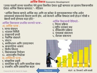 Prepared By @ Dr. Rakshit M. Bagde
आक्षर्थक क्षवकास Economic Development
"उत्पन्न पातळी िरच्या पातळीिर नेणे ह्याला विकवसत देशात िृद्धी म्हणतात तर ह्यालाच विकसनशील
देशात आवथटक विकास म्हणतात." - मेवडसन
“आवथटक विकास म्हणजे आवथटक िाढ आवण त्या बरोबर जे तुलनात्मकदृष्ट्या गरीब आहेत
त्यांच्यामध्ये संसाधनाचे वितरण करणे होय. असे क
े ल्याने आवथटक विषमता कमी होऊन गररबी ि
बेकारी कमी होण्यास मदत होते.”
आवथटक विकासाची िैवशष्ट्ये -
१. वनरंतर प्रविया
२.राष्ट्र ीय उत्पन्नात िाढ
३. दीघटकालीन प्रविया
४. गुणात्मक संकल्पना
५. व्यापक संकल्पना
आवथटक विकासाला प्रभावित करणारे घर्क -
अ) आवथटक घर्क -
१. मानि संसाधन
२. भांडिल वनवमटती
३. तंत्रज्ञानाची प्रगती
४. नैसवगटक संसाधने
५. संघर्न
६. श्रमविभाजन आवण उत्पादनमान
७. बाजारपेठे चा आकार
८. वित्तीय स्थथरता
९. विकासात्मक वनयोजन
१०. आंतरराष्ट्र ीय वनधाटरक
ब) आवथटक
े त्तर घर्क -
१. सांस्क
ृ वतक प्रिूत्ती
२. सामावजक मूल्ये आवण सामावजक संथथा
३. राजकीय आवण प्रशासवनक बदल
The End संदभट - प्रा. वजभकार्े आवण शास्त्री
 