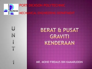 PORT DICKSON POLYTECHNIC MECHANICAL ENGINEERING DEPARTMENT U N I T 1 Berat& pusatGravitikenderaan MR. MOHD FIRDAUS BIN KAMARUDDIN 