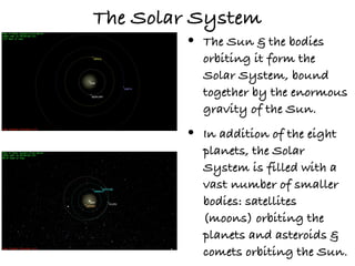 The Solar System
        •   The Sun & the bodies
            orbiting it form the
            Solar System, bound
            together by the enormous
            gravity of the Sun.

        •   In addition of the eight
            planets, the Solar
            System is filled with a
            vast number of smaller
            bodies: satellites
            (moons) orbiting the
            planets and asteroids &
            comets orbiting the Sun.
 