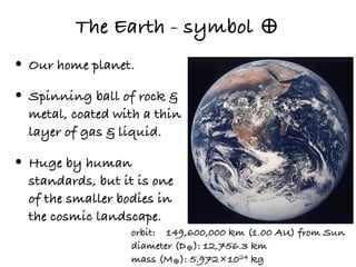 The Earth - symbol ♁
• Our home planet.
• Spinning ball of rock &
  metal, coated with a thin
  layer of gas & liquid.

• Huge by human
  standards, but it is one
  of the smaller bodies in
  the cosmic landscape.
                   orbit: 149,600,000 km (1.00 AU) from Sun
                   diameter (D♁): 12,756.3 km
                   mass (M♁): 5.972×1024 kg
 