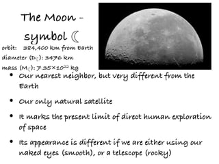 The Moon -
      symbol ☾
orbit: 384,400 km from Earth
diameter (D☾): 3476 km
mass (M☾): 7.35×1022 kg
  •   Our nearest neighbor, but very different from the
      Earth

  •   Our only natural satellite

  •   It marks the present limit of direct human exploration
      of space

  •   Its appearance is different if we are either using our
      naked eyes (smooth), or a telescope (rocky)
 