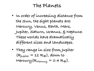 The Planets
• In order of increasing distance from
  the Sun, the eight planets are:
  Mercury, Venus, Earth, Mars,
  Jupiter, Saturn, Uranus, & Neptune.
  These worlds have dramatically
  different sizes and landscapes.
• They range in size from Jupiter
  (RJupiter = 11 R♁), down to
  Mercury(RMercury = 0.4 R♁).
 