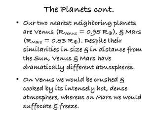 The Planets cont.
• Our two nearest neighboring planets
  are Venus (RVenus = 0.95 R♁), & Mars
  (RMars = 0.53 R♁). Despite their
  similarities in size & in distance from
  the Sun, Venus & Mars have
  dramatically different atmospheres.
• On Venus we would be crushed &
  cooked by its intensely hot, dense
  atmosphere, whereas on Mars we would
  suffocate & freeze.
 