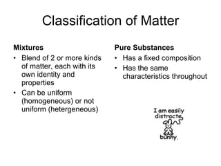 Classification of Matter Mixtures Blend of 2 or more kinds of matter, each with its own identity and properties Can be uniform (homogeneous) or not uniform (hetergeneous) Pure Substances Has a fixed composition  Has the same characteristics throughout 