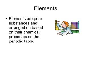 Elements Elements are pure substances and arranged on based on their chemical properties on the periodic table. 