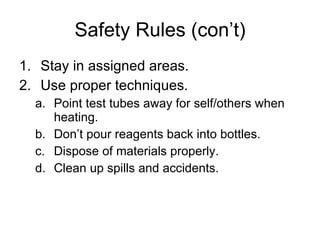 Safety Rules (con’t) Stay in assigned areas. Use proper techniques. Point test tubes away for self/others when heating. Don’t pour reagents back into bottles. Dispose of materials properly. Clean up spills and accidents. 