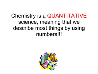 Chemistry is a  QUANTITATIVE  science, meaning that we describe most things by using numbers!!! 