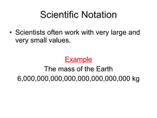Scientific Notation Scientists often work with very large and very small values. Example The mass of the Earth 6,000,000,000,000,000,000,000,000 kg 