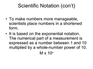 Scientific Notation (con’t) To make numbers more manageable, scientists place numbers in a shortened form. It is based on the exponential notation.  The numerical part of a measurement is expressed as a number between 1 and 10 multiplied by a whole-number power of 10. M x 10 n 