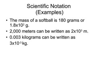 Scientific Notation  (Examples) The mass of a softball is 180 grams or 1.8x10 2  g. 2,000 meters can be written as 2x10 3  m. 0.003 kilograms can be written as  3x10 -3  kg. 