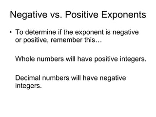 Negative vs. Positive Exponents To determine if the exponent is negative or positive, remember this… Whole numbers will have positive integers. Decimal numbers will have negative integers. 