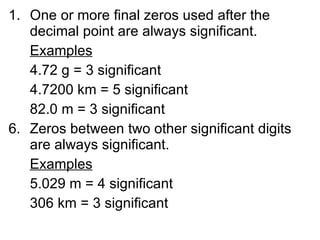 One or more final zeros used after the decimal point are always significant. Examples 4.72 g = 3 significant 4.7200 km = 5 significant 82.0 m = 3 significant Zeros between two other significant digits are always significant. Examples 5.029 m = 4 significant 306 km = 3 significant 