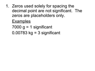 Zeros used solely for spacing the decimal point are not significant.  The zeros are placeholders only. Examples 7000 g = 1 significant 0.00783 kg = 3 significant 