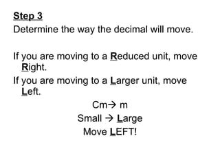 Step 3 Determine the way the decimal will move. If you are moving to a  R educed unit, move  R ight. If you are moving to a  L arger unit, move  L eft. Cm   m Small     L arge Move  L EFT! 