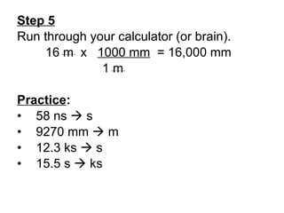Step 5 Run through your calculator (or brain). 16 m  x  1000 mm   = 16,000 mm 1 m Practice : 58 ns    s 9270 mm    m 12.3 ks    s 15.5 s    ks 