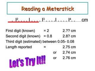 Reading a Meterstick .  l 2 . . . . I . . . . I 3  . . . .I . . . . I 4 . .  cm First digit (known) = 2    2.?? cm Second digit (known) = 0.8  2.8? cm Third digit (estimated) between 0.05- 0.08 Length reported = 2.75 cm    or 2.74 cm  or 2.76 cm Let's Try It!! 