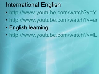 International English http://www.youtube.com/watch?v=YRf9ooQ7qq8 http://www.youtube.com/watch?v=aoRD1wmvwUc&feature=related English learning http://www.youtube.com/watch?v=lLycx7YEdRE 