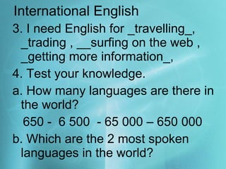International English 3. I need English for _travelling_, _trading , __surfing on the web , _getting more information_,  4. Test your knowledge. a. How many languages are there in the world?  650 -  6 500  - 65 000 – 650 000 b. Which are the 2 most spoken languages in the world? 