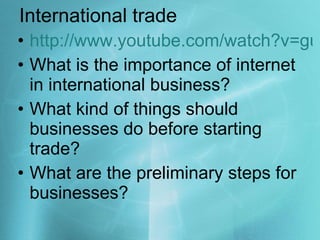 International trade http://www.youtube.com/watch?v=guDyUscKIwU What is the importance of internet in international business? What kind of things should businesses do before starting trade? What are the preliminary steps for businesses? 