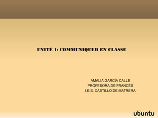 UNITÉ 1: COMMUNIQUER EN CLASSE
AMALIA GARCÍA CALLE
PROFESORA DE FRANCÉS
I.E.S. CASTILLO DE MATRERA
 