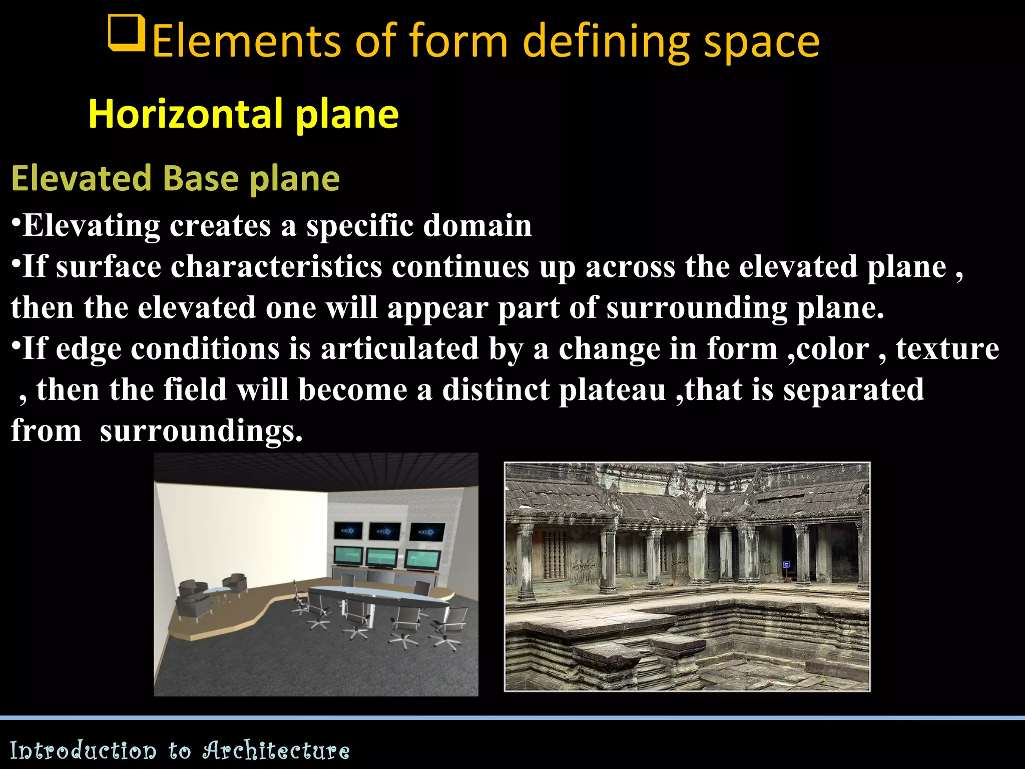 Elements of form defining space
Horizontal plane
Elevated Base plane
•Elevating creates a specific domain
•If surface characteristics continues up across the elevated plane ,
then the elevated one will appear part of surrounding plane.
•If edge conditions is articulated by a change in form ,color , texture
, then the field will become a distinct plateau ,that is separated
from surroundings.

Introduction to Architecture

 