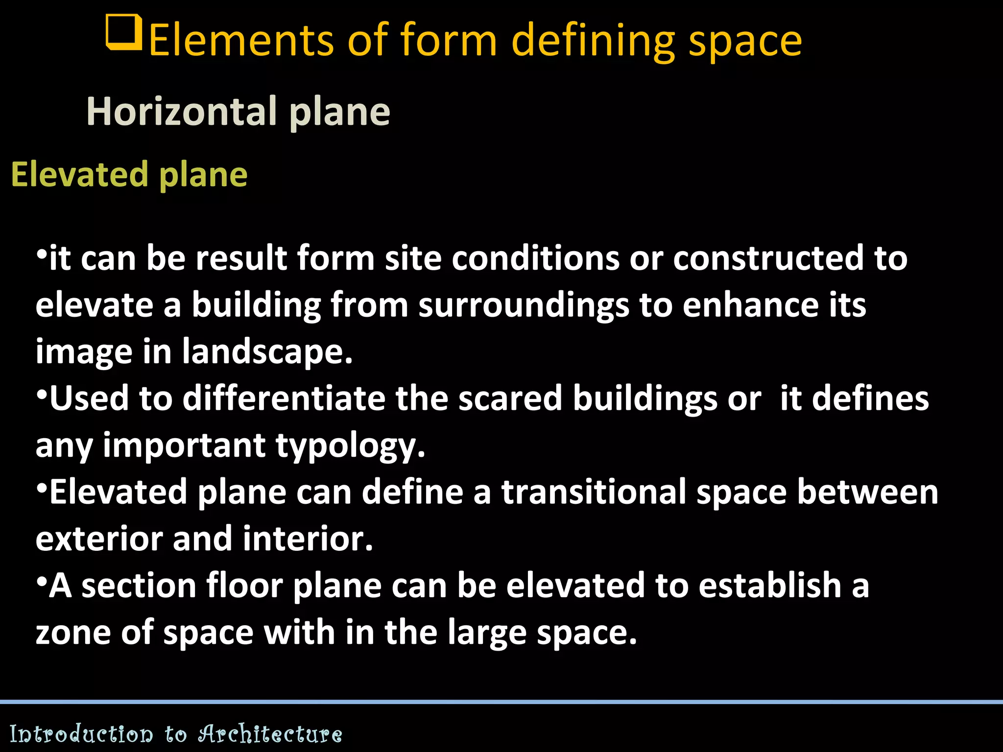 Elements of form defining space
Horizontal plane
Elevated plane
-

•it can be result form site conditions or constructed to
elevate a building from surroundings to enhance its
image in landscape.
•Used to differentiate the scared buildings or it defines
any important typology.
•Elevated plane can define a transitional space between
exterior and interior.
•A section floor plane can be elevated to establish a
zone of space with in the large space.
Introduction to Architecture

 