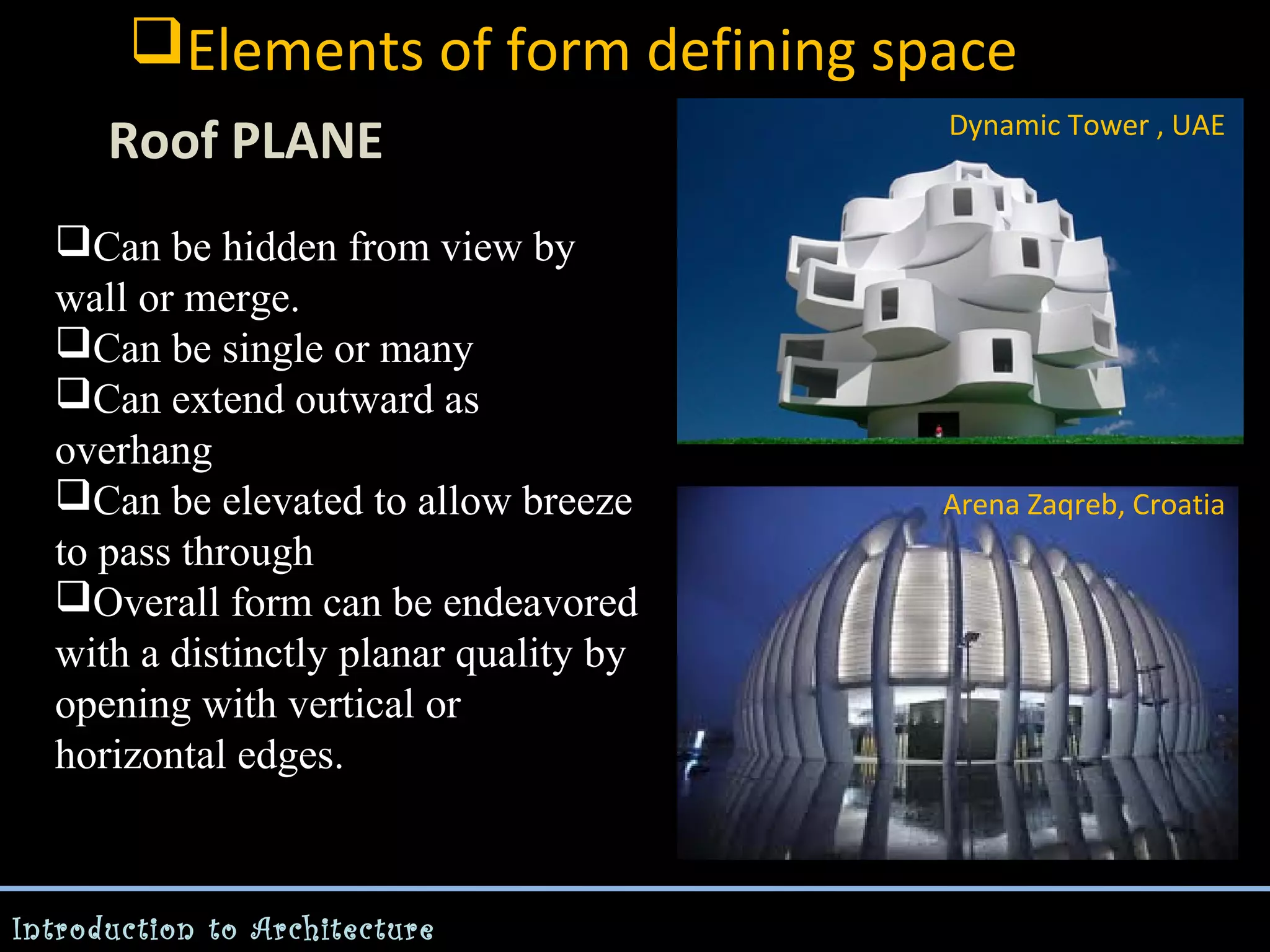 Elements of form defining space
Roof PLANE
Can be hidden from view by
wall or merge.
Can be single or many
Can extend outward as
overhang
Can be elevated to allow breeze
to pass through
Overall form can be endeavored
with a distinctly planar quality by
opening with vertical or
horizontal edges.

Introduction to Architecture

Dynamic Tower , UAE

Arena Zaqreb, Croatia

 