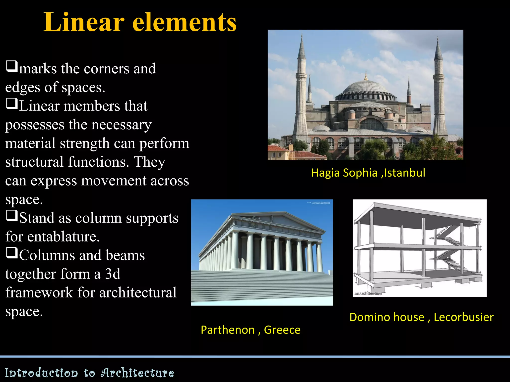Linear elements
marks the corners and
edges of spaces.
Linear members that
possesses the necessary
material strength can perform
structural functions. They
can express movement across
space.
Stand as column supports
for entablature.
Columns and beams
together form a 3d
framework for architectural
space.

Hagia Sophia ,Istanbul

Parthenon , Greece
Introduction to Architecture

Domino house , Lecorbusier

 
