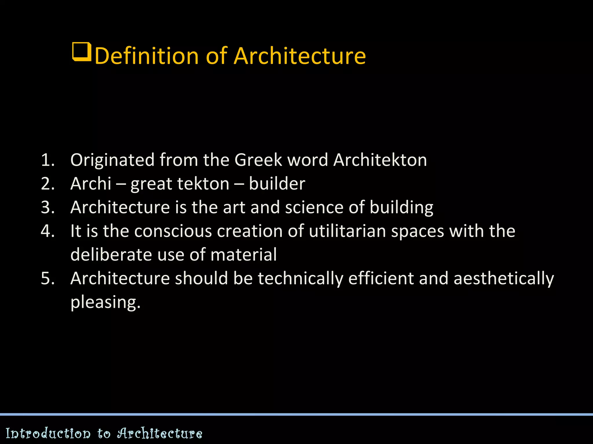 Definition of Architecture

1.
2.
3.
4.

Originated from the Greek word Architekton
Archi – great tekton – builder
Architecture is the art and science of building
It is the conscious creation of utilitarian spaces with the
deliberate use of material
5. Architecture should be technically efficient and aesthetically
pleasing.

Introduction to Architecture

 