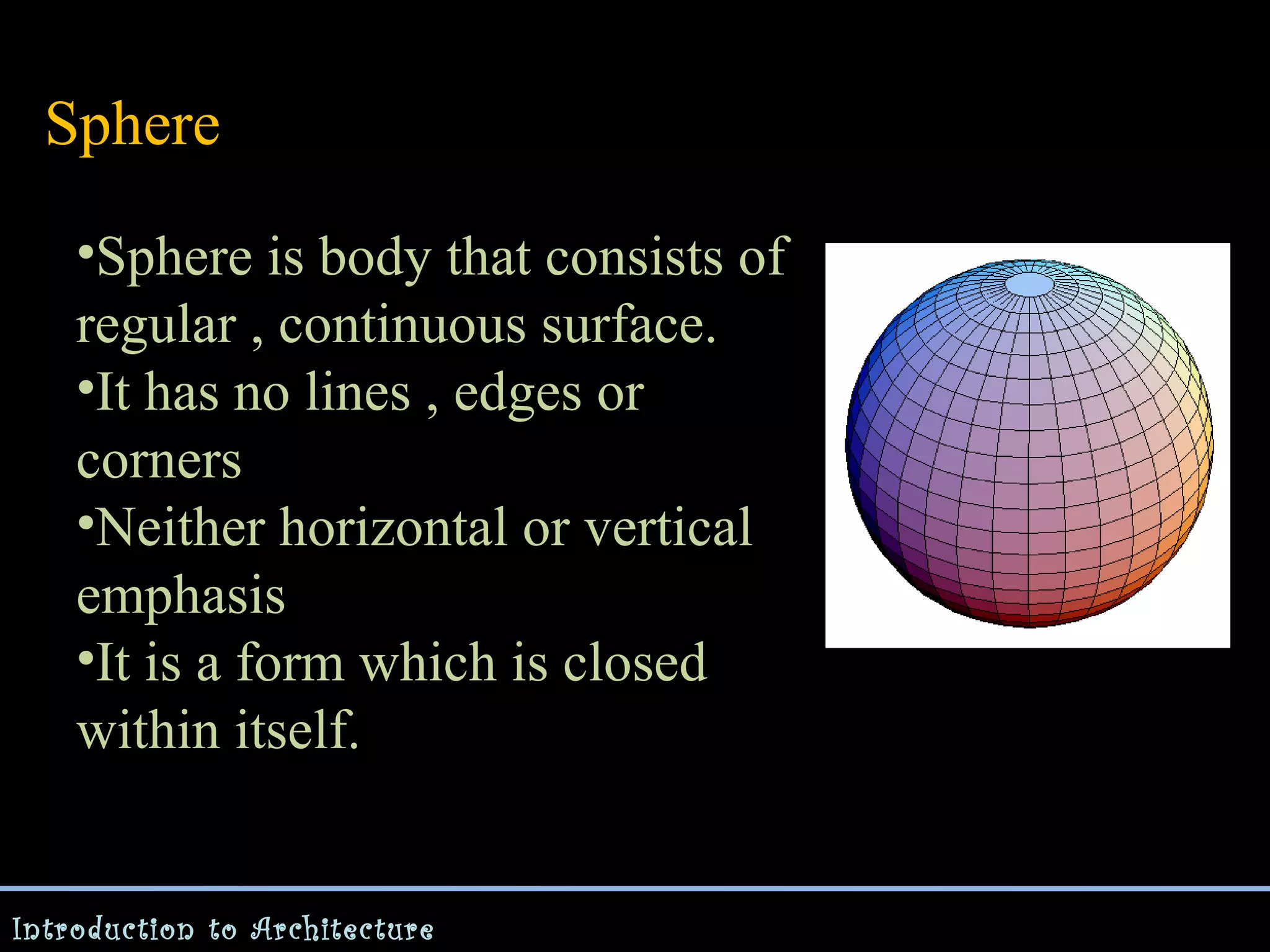 Sphere
•Sphere is body that consists of
regular , continuous surface.
•It has no lines , edges or
corners
•Neither horizontal or vertical
emphasis
•It is a form which is closed
within itself.

Introduction to Architecture

 