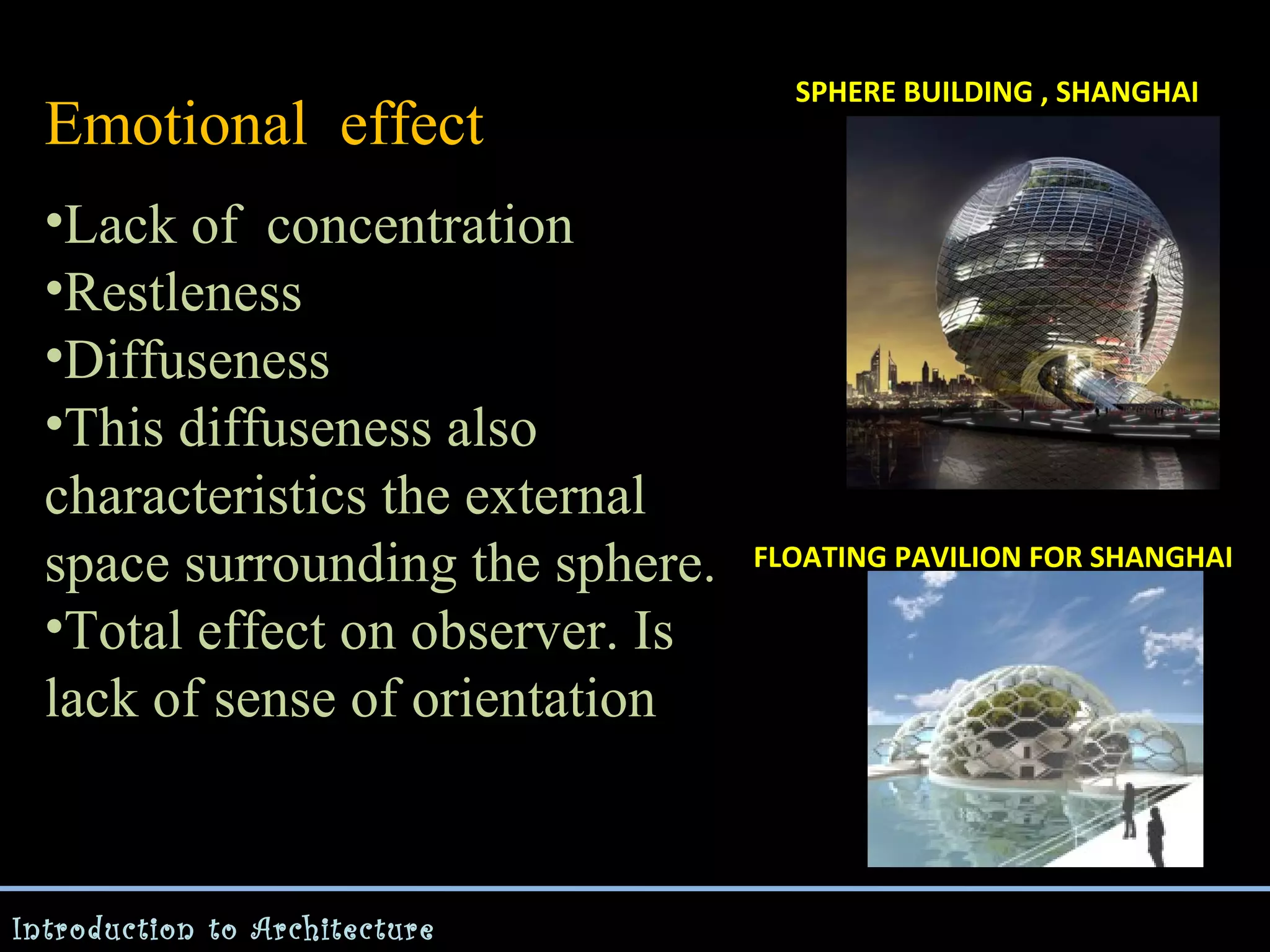 Emotional effect
•Lack of concentration
•Restleness
•Diffuseness
•This diffuseness also
characteristics the external
space surrounding the sphere.
•Total effect on observer. Is
lack of sense of orientation

Introduction to Architecture

SPHERE BUILDING , SHANGHAI

FLOATING PAVILION FOR SHANGHAI

 