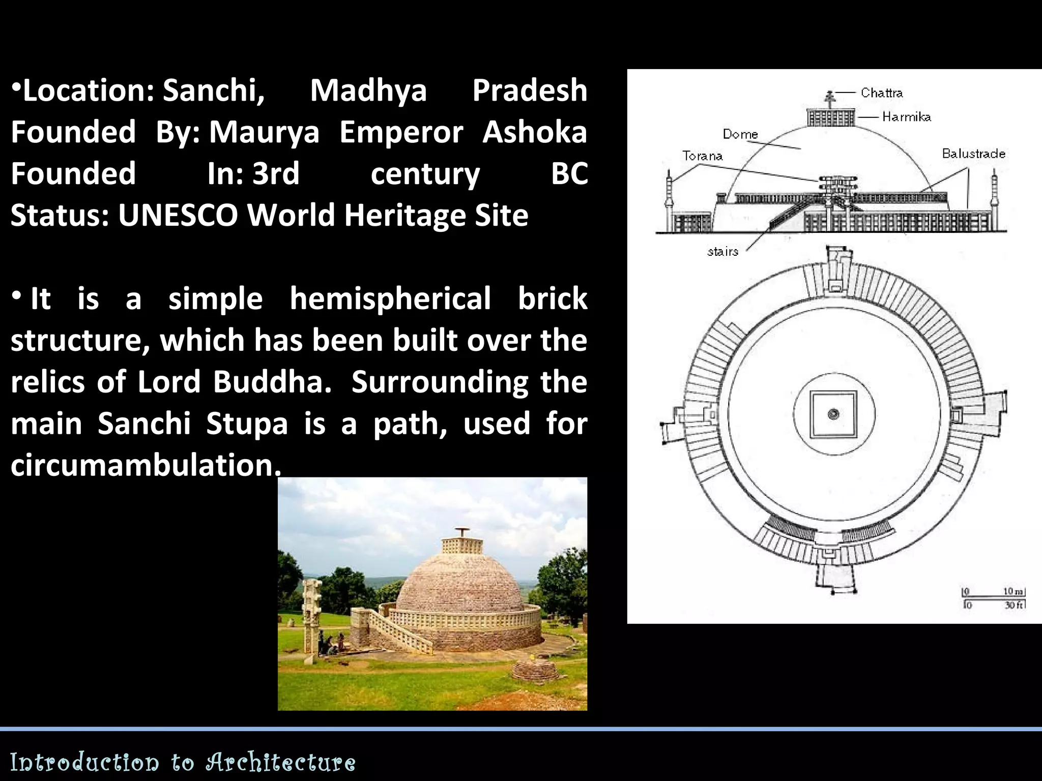 •Location: Sanchi, Madhya Pradesh
Founded By: Maurya Emperor Ashoka
Founded
In: 3rd
century
BC
Status: UNESCO World Heritage Site
• It is a simple hemispherical brick
structure, which has been built over the
relics of Lord Buddha. Surrounding the
main Sanchi Stupa is a path, used for
circumambulation.

Introduction to Architecture

 
