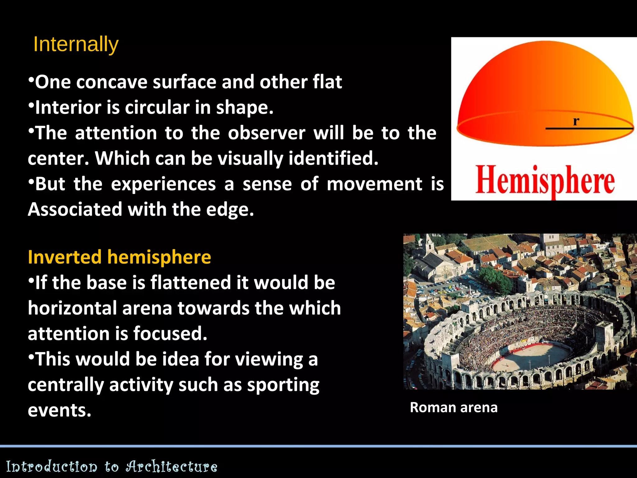 Internally
•One concave surface and other flat
•Interior is circular in shape.
•The attention to the observer will be to the
center. Which can be visually identified.
•But the experiences a sense of movement is
Associated with the edge.
Inverted hemisphere
•If the base is flattened it would be
horizontal arena towards the which
attention is focused.
•This would be idea for viewing a
centrally activity such as sporting
events.
Introduction to Architecture

Roman arena

 