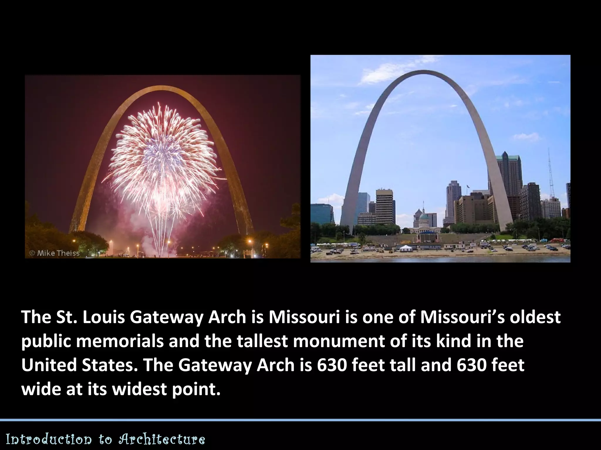 The St. Louis Gateway Arch is Missouri is one of Missouri’s oldest
public memorials and the tallest monument of its kind in the
United States. The Gateway Arch is 630 feet tall and 630 feet
wide at its widest point.
Introduction to Architecture

 