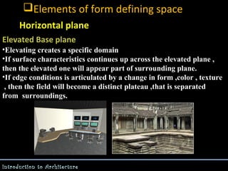 Elements of form defining space
Horizontal plane
Elevated Base plane
•Elevating creates a specific domain
•If surface characteristics continues up across the elevated plane ,
then the elevated one will appear part of surrounding plane.
•If edge conditions is articulated by a change in form ,color , texture
, then the field will become a distinct plateau ,that is separated
from surroundings.

Introduction to Architecture

 
