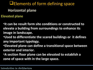 Elements of form defining space
Horizontal plane
Elevated plane
-

•it can be result form site conditions or constructed to
elevate a building from surroundings to enhance its
image in landscape.
•Used to differentiate the scared buildings or it defines
any important typology.
•Elevated plane can define a transitional space between
exterior and interior.
•A section floor plane can be elevated to establish a
zone of space with in the large space.
Introduction to Architecture

 