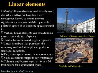 Linear elements
Vertical linear elements such as columns ,
obelisks and towers have been used
throughout history to commemorate
significance events or establish particular
points in space or to organize spaces around
it.
Vertical linear elements can also define a
transparent volume of spaces.
 marks the corners and edges of spaces.
Linear members that possesses the
necessary material strength can perform
structural functions.
They can express movement across space.
Stand as column supports for entablature.
Columns and beams together form a 3d
framework for architectural space.
Introduction to Architecture

Column of Marcus Aurelius , Rome

Obelisks in Vatican city

 