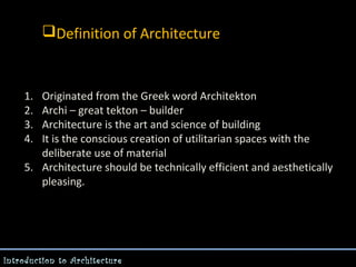 Definition of Architecture

1.
2.
3.
4.

Originated from the Greek word Architekton
Archi – great tekton – builder
Architecture is the art and science of building
It is the conscious creation of utilitarian spaces with the
deliberate use of material
5. Architecture should be technically efficient and aesthetically
pleasing.

Introduction to Architecture

 