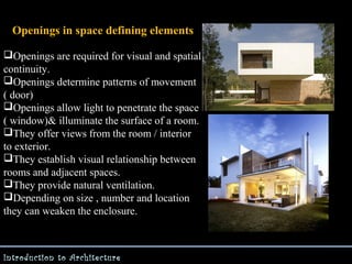 Openings in space defining elements
Openings are required for visual and spatial
continuity.
Openings determine patterns of movement
( door)
Openings allow light to penetrate the space
( window)& illuminate the surface of a room.
They offer views from the room / interior
to exterior.
They establish visual relationship between
rooms and adjacent spaces.
They provide natural ventilation.
Depending on size , number and location
they can weaken the enclosure.

Introduction to Architecture

 