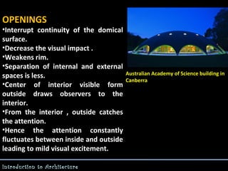 OPENINGS

•Interrupt continuity of the domical
surface.
•Decrease the visual impact .
•Weakens rim.
•Separation of internal and external
spaces is less.
•Center of interior visible form
outside draws observers to the
interior.
•From the interior , outside catches
the attention.
•Hence the attention constantly
fluctuates between inside and outside
leading to mild visual excitement.
Introduction to Architecture

Australian Academy of Science building in
Canberra

 