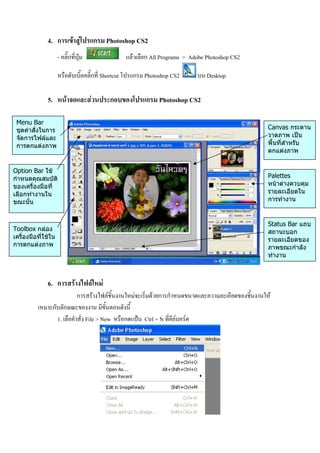 4. การเขาสูโปรแกรม Photoshop CS2
                     - คลิ๊กที่ปุม              แลวเลือก All Programs > Adobe Photoshop CS2

                     หรือดับเบิ้ลคลิ๊กที่ Shortcut โปรแกรม Photoshop CS2    บน Desktop

              5. หนาจอและสวนประกอบของโปรแกรม Photoshop CS2

 Menu Bar
 ชุดคําสั่งในการ                                                                                    Canvas กระดาน
 จัดการไฟลและ                                                                                      วาดภาพ เปน
 การตกแตงภาพ                                                                                       พื้นที่สําหรับ
                                                                                                    ตกแตงภาพ


Option Bar ใช
กําหนดคุณสมบัติ                                                                                     Palettes
ของเครื่องมือที่                                                                                    หนาตางควบคุม
เลือกทํางานใน                                                                                       รายละเอียดใน
ขณะนั้น                                                                                             การทํางาน


                                                                                                    Status Bar แถบ
Toolbox กลอง                                                                                       สถานะบอก
เครื่องมือที่ใชใน                                                                                  รายละเอียดของ
การตกแตงภาพ                                                                                        ภาพขณะกําลัง
                                                                                                    ทํางาน



              6. การสรางไฟลใหม
                           การสรางไฟลชิ้นงานใหมจะเริ่มดวยการกําหนดขนาดและความละเอียดของชิ้นงานให
          เหมาะกับลักษณะของงาน มีขั้นตอนดังนี้
                 1. เลือคําสั่ง File > New หรือกดแปน Ctrl + N ที่คียบอรด
 