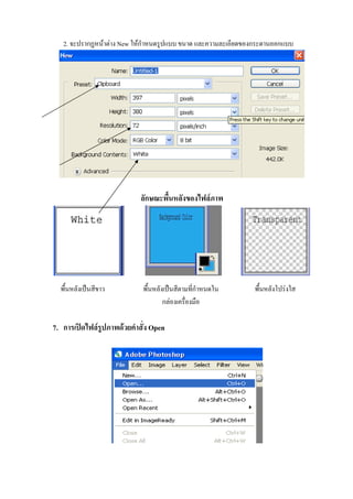2. จะปรากฏหนาตาง New ใหกําหนดรูปแบบ ขนาด และความละเอียดของกระดานออกแบบ




                            ลักษณะพื้นหลังของไฟลภาพ




  พื้นหลังเปนสีขาว          พื้นหลังเปนสีตามที่กําหนดใน      พื้นหลังโปรงใส
                                     กลองเครื่องมือ

7. การเปดไฟลรูปภาพดวยคําสั่ง Open
 