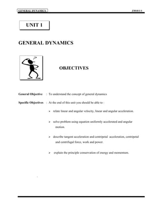 GENERAL DYNAMICS                                                                              J3010/1/1




      UNIT 1


GENERAL DYNAMICS



                                 OBJECTIVES




General Objective     : To understand the concept of general dynamics

Specific Objectives : At the end of this unit you should be able to :

                           relate linear and angular velocity, linear and angular acceleration.


                           solve problem using equation uniformly accelerated and angular
                             motion.


                           describe tangent acceleration and centripetal acceleration, centripetal
                             and centrifugal force, work and power.


                           explain the principle conservation of energy and momentum.




              .
 