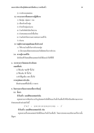 แผนการจัดการเรียนรูคณิตศาสตรเพิ่มเติม ม.2 ภาคเรียนที่ 1                                    10

        2) การทําแบบทดสอบ
    3.2 กระบวนการขั้นตอนการปฏิบัตงานิ
        1) จัดกลุม กลุมละ 3 คน
        2) เลือกหัวหนากลุม
        3) หัวหนากลุมแบงงาน
        4) รวมกันจัดทําบัตรกิจกรรม
        5) นําเสนอผลงานหนาชั้นเรียน
        6) รวมกันทํากิจกรรมตรวจสอบความเขาใจ
        7) สงงาน
    3.3 พฤติกรรมตามคุณลักษณะพึงประสงค
        1) ใหความรวมมือในการทํางานกลุม
         2) มีความละเอียดรอบคอบและรับผิดชอบในการทํางาน
   3.4 ความรูความเขาใจ
        นักเรียนเขาใจสมบัติของเลขยกกําลังไดและนําไปใชได

4. แนวทางการวัดผลและประเมินผล
   เกณฑขั้นต่ํา
      1) ไดระดับ “พอใช” ขึ้นไป
      2) ไดระดับ “ดี” ขึ้นไป
      3) ทําไดถูกตอง 80% ขึ้นไป
   การสรุปผลการประเมิน
      ตองผานเกณฑขั้นต่ําทั้ง 3 รายการ

5. กิจกรรมการเรียนการสอนเพื่อการเรียนรู
   5.1 ขั้นนํา
        ชั่วโมงที่ 1 (สมบัติของเลขยกกําลัง)
        ครูทบทวนการเขียนจํานวนในรูปเลขยกกําลังที่เรียนมาในชั่วโมงที่แลวใหนักเรียนพิจารณาการหา
คําตอบของตัวอยางตอไปนี้
                    34 × 33 = (3 × 3 × 3 × 3) × (3 × 3 ×3) = 37
         ชั่วโมงที่ 2 (สมบัติของเลขยกกําลัง ตอ)
         ครูทบทวนเรื่องของเลขยกกําลังที่เรียนมาในชั่วโมงที่แลว โดยการสนทนาและซักถามหรือการตั้ง
ปญหา
 
