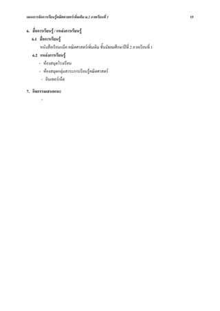 แผนการจัดการเรียนรูคณิตศาสตรเพิ่มเติม ม.2 ภาคเรียนที่ 1                           15

6. สื่อการเรียนรู / แหลงการเรียนรู
   6.1 สื่อการเรียนรู
         หนังสือเรียนแม็ค คณิตศาสตรเพิ่มเติม ชั้นมัธยมศึกษาปที่ 2 ภาคเรียนที่ 1
   6.2 แหลงการเรียนรู
        - หองสมุดโรงเรียน
        - หองสมุดกลุมสาระการเรียนรูคณิตศาสตร
         - อินเทอรเน็ต

7. กิจกรรมเสนอแนะ
        -
 