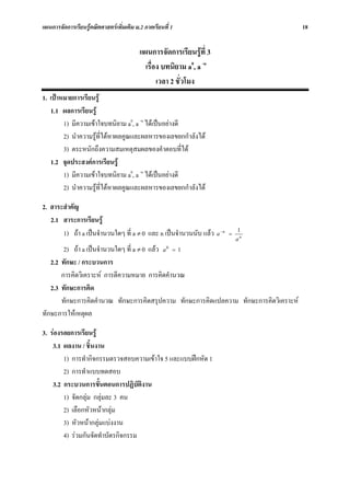 แผนการจัดการเรียนรูคณิตศาสตรเพิ่มเติม ม.2 ภาคเรียนที่ 1                              18


                                          แผนการจัดการเรียนรูที่ 3
                                            เรื่อง บทนิยาม a0, a -n
                                                 เวลา 2 ชั่วโมง
1. เปาหมายการเรียนรู
   1.1 ผลการเรียนรู
        1) มีความเขาใจบทนิยาม a0, a -n ไดเปนอยางดี
        2) นําความรูที่ไดหาผลคูณและผลหารของเลขยกกําลังได
        3) ตระหนักถึงความสมเหตุสมผลของคําตอบที่ได
   1.2 จุดประสงคการเรียนรู
        1) มีความเขาใจบทนิยาม a0, a -n ไดเปนอยางดี
        2) นําความรูที่ไดหาผลคูณและผลหารของเลขยกกําลังได

2. สาระสําคัญ
   2.1 สาระการเรียนรู
       1) ถา a เปนจํานวนใดๆ ที่ a ≠ 0 และ n เปนจํานวนนับ แลว a −n   =
                                                                            1
                                                                            an
        2) ถา a เปนจํานวนใดๆ ที่ a ≠ 0 แลว a 0 = 1
   2.2 ทักษะ / กระบวนการ
       การคิดวิเคราะห การตีความหมาย การคิดคํานวณ
   2.3 ทักษะการคิด
       ทักษะการคิดคํานวณ ทักษะการคิดสรุปความ ทักษะการคิดแปลความ ทักษะการคิดวิเคราะห
ทักษะการใหเหตุผล

3. รองรอยการเรียนรู
    3.1 ผลงาน / ชิ้นงาน
        1) การทํากิจกรรมตรวจสอบความเขาใจ 5 และแบบฝกหัด 1
        2) การทําแบบทดสอบ
    3.2 กระบวนการขั้นตอนการปฏิบัติงาน
        1) จัดกลุม กลุมละ 3 คน
        2) เลือกหัวหนากลุม
        3) หัวหนากลุมแบงงาน
        4) รวมกันจัดทําบัตรกิจกรรม
 