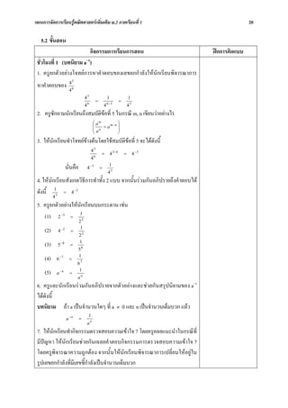 แผนการจัดการเรียนรูคณิตศาสตรเพิ่มเติม ม.2 ภาคเรียนที่ 1                                                        20

   5.2 ขั้นสอน
                           กิจกรรมการเรียนการสอน                                                  ฝกการคิดแบบ
 ชั่วโมงที่ 1 (บทนิยาม a- n)
 1. ครูยกตัวอยางโจทยการหาคําตอบของเลขยกกําลังใหนักเรียนพิจารณาการ
                        43
 หาคําตอบของ
                        46
                                     43                          1                    1
                                         6
                                                     =           6 −3
                                                                              =
                                     4                       4                        43
 2. ครูซักถามนักเรียนถึงสมบัตขอที่ 5 ในกรณี m, n เขียนวาอยางไร
                             ิ
                                              ⎛ am     m −n ⎞
                                              ⎜             ⎟
                                              ⎜ an = a      ⎟
                                              ⎝             ⎠
 3. ใหนกเรียนทําโจทยขางตนโดยใชสมบัติขอที่ 5 จะไดดังนี้
        ั
                                             43
                                                 6
                                                         =           4 3− 6       =        4 −3
                                             4
                      นั่นคือ            4 −3            =
                                                                  1
                                                                 43
 4. ใหนักเรียนสังเกตวิธีการทําทั้ง 2 แบบ จากนั้นรวมกันอภิปรายถึงคําตอบได
 ดังนี้ 13 = 4 −3
           4
 5. ครูยกตัวอยางใหนักเรียนบนกระดาน เชน
    (1) 2 −3 = 13
                                2
     (2)       4 −2     =
                                 1
                                23
     (3)       5 −8     =
                                1
                             58
     (4)       6 −7     =
                             1
                             67
     (5)       a −n     =
                              1
                             an
 6. ครูและนักเรียนรวมกันอภิปรายจากตัวอยางและชวยกันสรุปนิยามของ a- n
 ไดดังนี้
 บทนิยาม ถา a เปนจํานวนใดๆ ที่ a ≠ 0 และ n เปนจํานวนเต็มบวก แลว
                                         1
                      a −n      =
                                         an
 7. ใหนักเรียนทํากิจกรรมตรวจสอบความเขาใจ 7 โดยครูคอยแนะนําในกรณีที่
 มีปญหา ใหนักเรียนชวยกันเฉลยคําตอบกิจกรรมการตรวจสอบความเขาใจ 7
 โดยครูพิจารณาความถูกตอง จากนั้นใหนักเรียนพิจารณาการเปลี่ยนใหอยูใน
 รูปเลขยกกําลังที่มีเลขชี้กําลังเปนจํานวนเต็มบวก
 